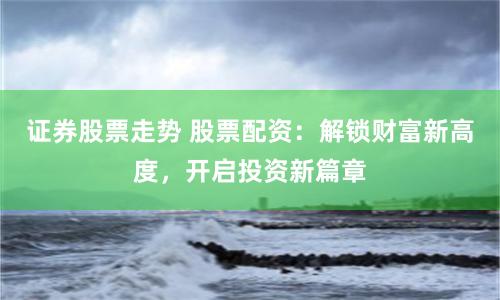 证券股票走势 股票配资：解锁财富新高度，开启投资新篇章